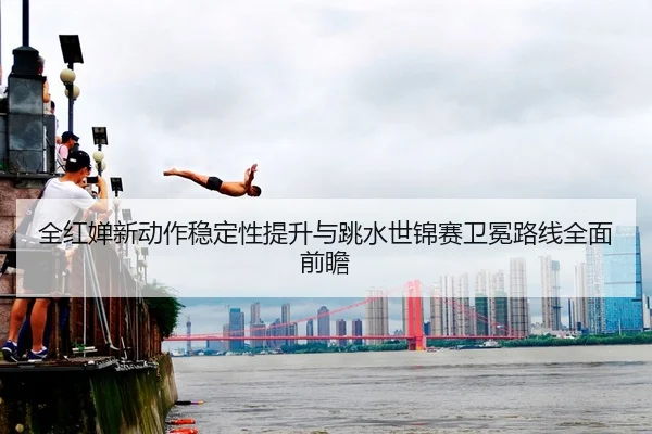 全红婵新动作稳定性提升与跳水世锦赛卫冕路线全面前瞻